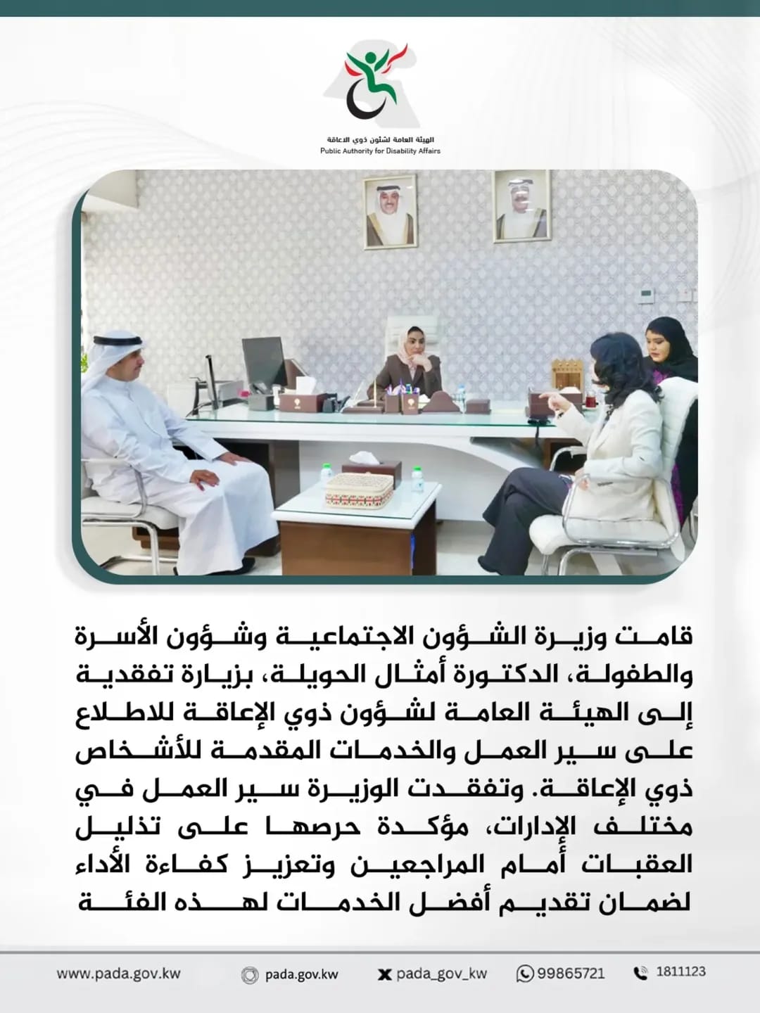 قامت وزيرة الشؤون الاجتماعية وشؤون الأسرة والطفولة، الدكتورة أمثال الحويلة، بزيارة تفقدية إلى الهيئة العامة لشؤون ذوي الإعاقة للاطلاع على سير العمل والخدمات المقدمة للأشخاص ذوي الإعاقة. وتفقدت الوزيرة سير العمل في مختلف الإدارات، مؤكدة حرصها على تذليل العقبات أمام المراجعين وتعزيز كفاءة الأداء لضمان تقديم أفضل الخدمات لهذه الفئة