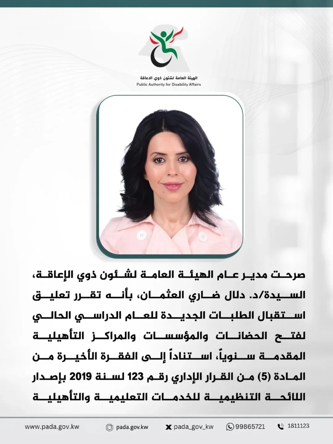 صرحت مدير عام الهيئة العامة لشئون ذوي الإعاقة، السيدة/د. دلال ضاري العثمان، بأنه تقرر تعليق استقبال الطلبات الجديدة للعام الدراسي الحالي لفتح الحضانات والمؤسسات والمراكز التأهيلية المقدمة سنوياً، استناداً إلى الفقرة الأخيرة من المادة (5) من القرار الإداري رقم 123 لسنة 2019 بإصدار اللائحة التنظيمية للخدمات التعليمية والتأهيلية